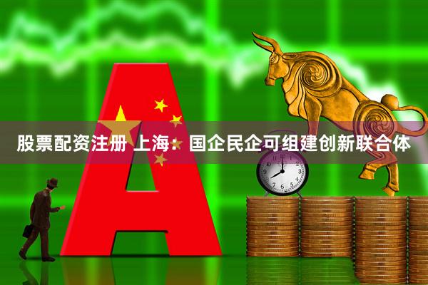 股票配资注册 上海：国企民企可组建创新联合体