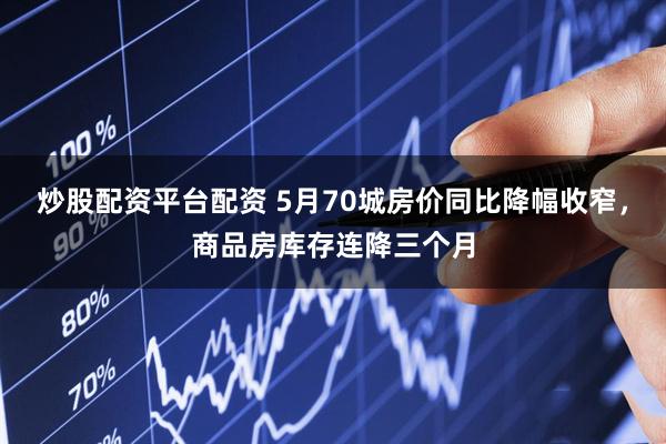 炒股配资平台配资 5月70城房价同比降幅收窄，商品房库存连降三个月