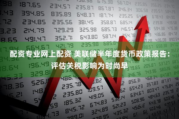 配资专业网上配资 美联储半年度货币政策报告：评估关税影响为时尚早