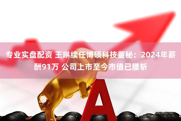 专业实盘配资 王琳续任博硕科技董秘：2024年薪酬91万 公司上市至今市值已腰斩