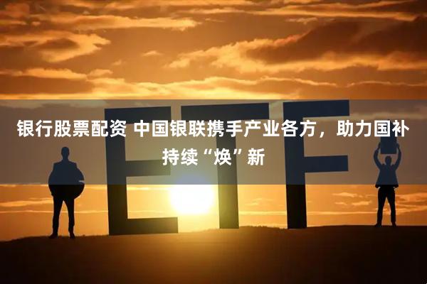 银行股票配资 中国银联携手产业各方，助力国补持续“焕”新