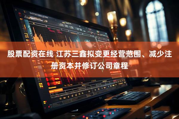 股票配资在线 江苏三鑫拟变更经营范围、减少注册资本并修订公司章程