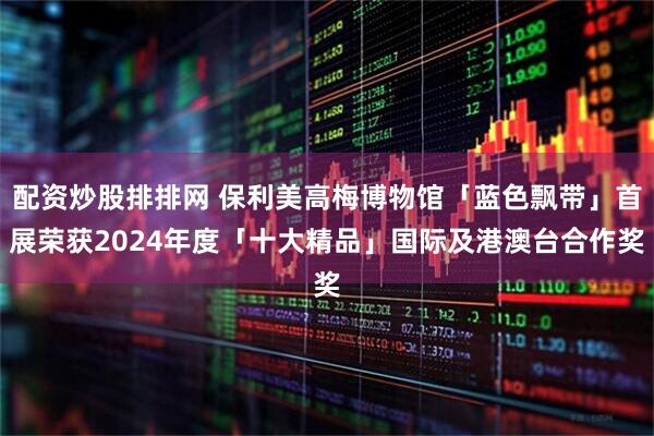 配资炒股排排网 保利美高梅博物馆「蓝色飘带」首展荣获2024年度「十大精品」国际及港澳台合作奖