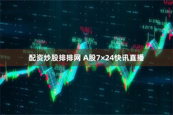 配资炒股排排网 A股7×24快讯直播