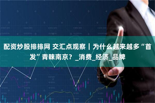 配资炒股排排网 交汇点观察｜为什么越来越多“首发”青睐南京？_消费_经济_品牌