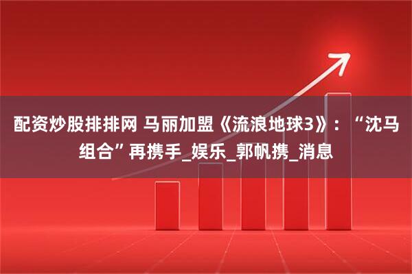 配资炒股排排网 马丽加盟《流浪地球3》：“沈马组合”再携手_娱乐_郭帆携_消息