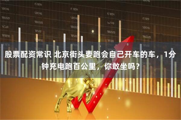 股票配资常识 北京街头要跑会自己开车的车，1分钟充电跑百公里，你敢坐吗？