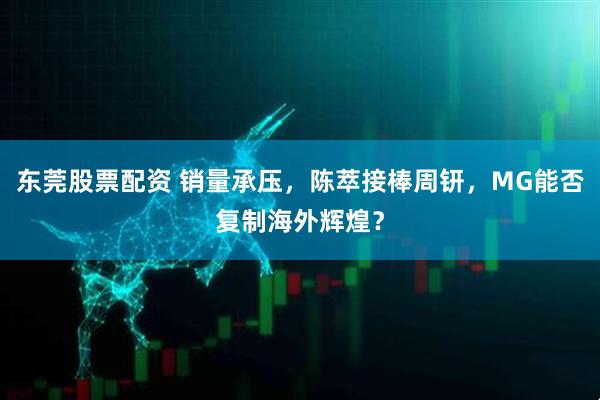 东莞股票配资 销量承压，陈萃接棒周钘，MG能否复制海外辉煌？