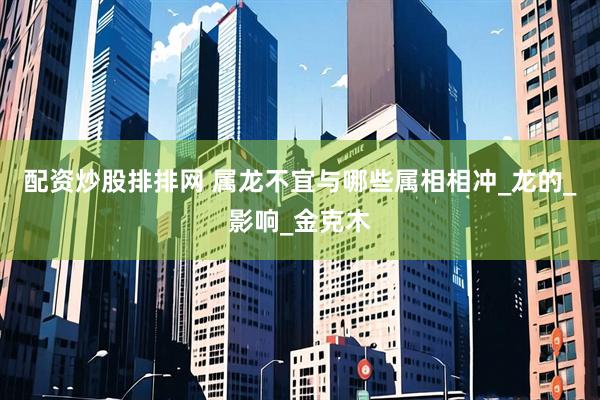 配资炒股排排网 属龙不宜与哪些属相相冲_龙的_影响_金克木