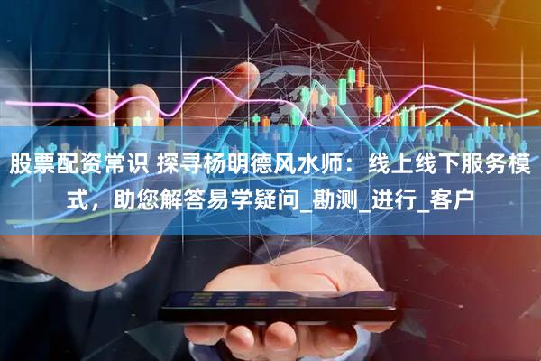 股票配资常识 探寻杨明德风水师：线上线下服务模式，助您解答易学疑问_勘测_进行_客户