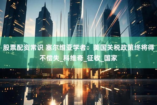 股票配资常识 塞尔维亚学者：美国关税政策终将得不偿失_科维奇_征收_国家