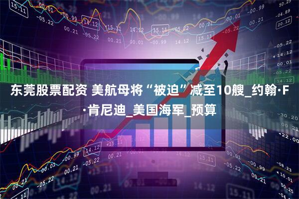 东莞股票配资 美航母将“被迫”减至10艘_约翰·F·肯尼迪_美国海军_预算