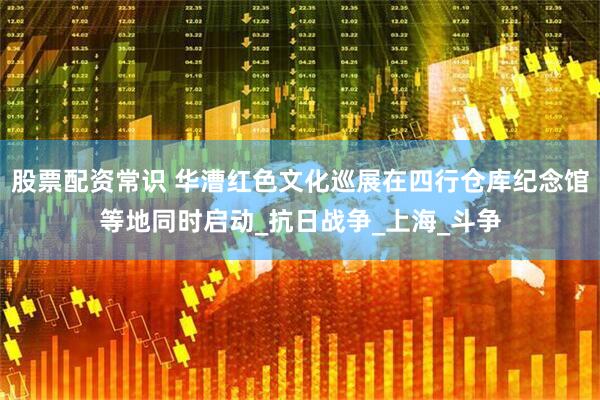 股票配资常识 华漕红色文化巡展在四行仓库纪念馆等地同时启动_抗日战争_上海_斗争