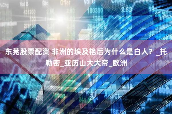 东莞股票配资 非洲的埃及艳后为什么是白人？_托勒密_亚历山大大帝_欧洲