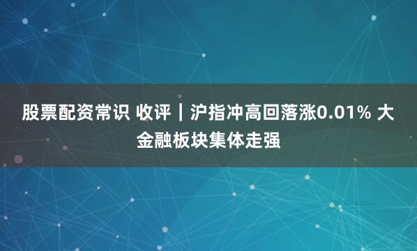 股票配资常识 收评｜沪指冲高回落涨0.01% 大金融板块集体走强