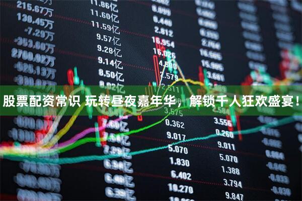 股票配资常识 玩转昼夜嘉年华，解锁千人狂欢盛宴！