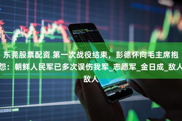东莞股票配资 第一次战役结束，彭德怀向毛主席抱怨：朝鲜人民军已多次误伤我军_志愿军_金日成_敌人