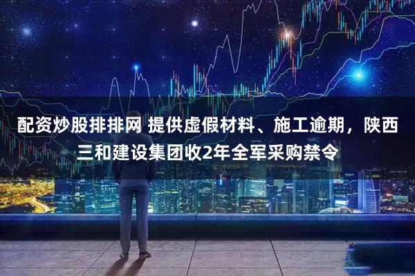 配资炒股排排网 提供虚假材料、施工逾期，陕西三和建设集团收2年全军采购禁令