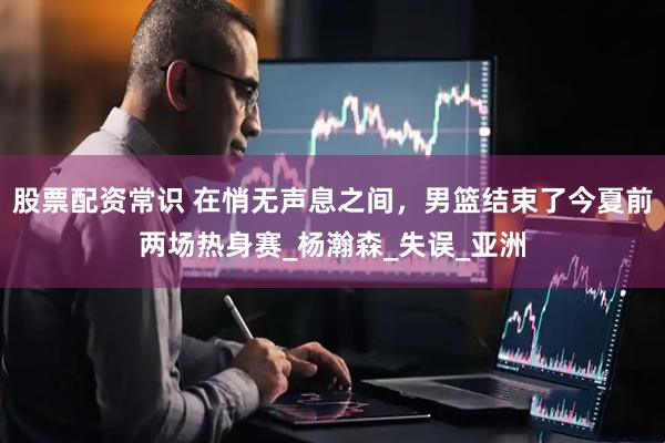 股票配资常识 在悄无声息之间，男篮结束了今夏前两场热身赛_杨瀚森_失误_亚洲