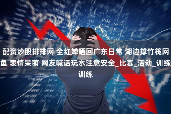 配资炒股排排网 全红婵晒回广东日常 湖边撑竹筏网鱼 表情呆萌 网友喊话玩水注意安全_比赛_活动_训练