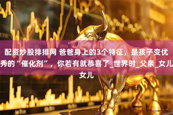 配资炒股排排网 爸爸身上的3个特征，是孩子变优秀的“催化剂”，你若有就恭喜了_世界时_父亲_女儿