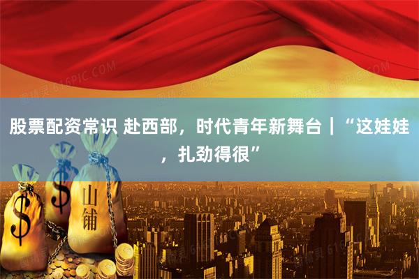股票配资常识 赴西部，时代青年新舞台｜“这娃娃，扎劲得很”