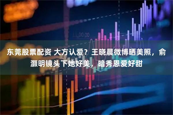 东莞股票配资 大方认爱？王晓晨微博晒美照，俞灏明镜头下她好美，暗秀恩爱好甜