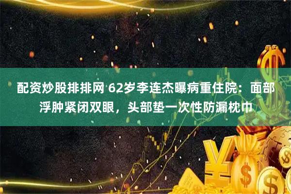 配资炒股排排网 62岁李连杰曝病重住院：面部浮肿紧闭双眼，头部垫一次性防漏枕巾
