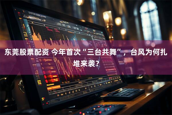 东莞股票配资 今年首次“三台共舞”，台风为何扎堆来袭？