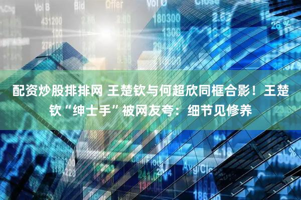 配资炒股排排网 王楚钦与何超欣同框合影！王楚钦“绅士手”被网友夸：细节见修养