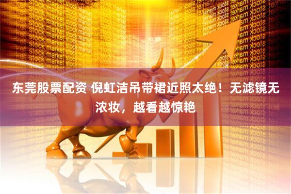 东莞股票配资 倪虹洁吊带裙近照太绝！无滤镜无浓妆，越看越惊艳
