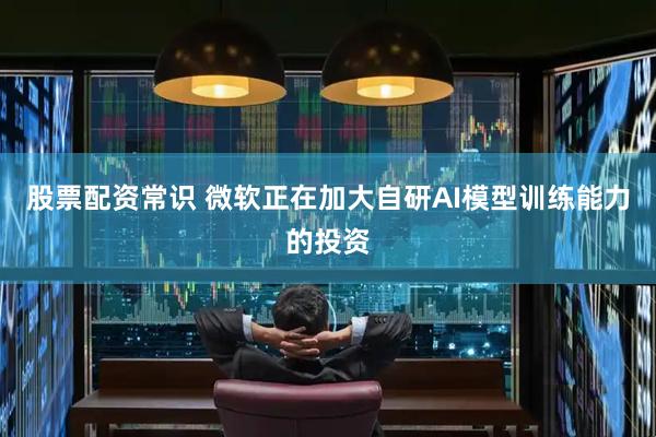 股票配资常识 微软正在加大自研AI模型训练能力的投资