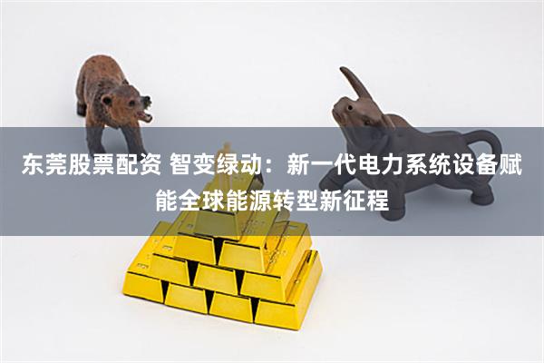 东莞股票配资 智变绿动：新一代电力系统设备赋能全球能源转型新征程