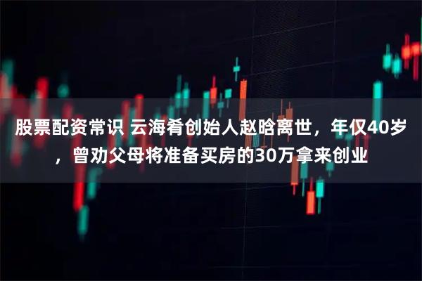 股票配资常识 云海肴创始人赵晗离世，年仅40岁，曾劝父母将准备买房的30万拿来创业