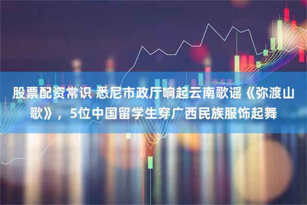 股票配资常识 悉尼市政厅响起云南歌谣《弥渡山歌》，5位中国留学生穿广西民族服饰起舞