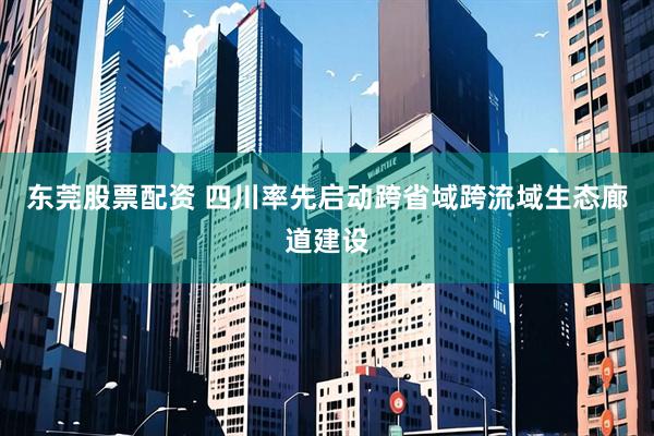 东莞股票配资 四川率先启动跨省域跨流域生态廊道建设