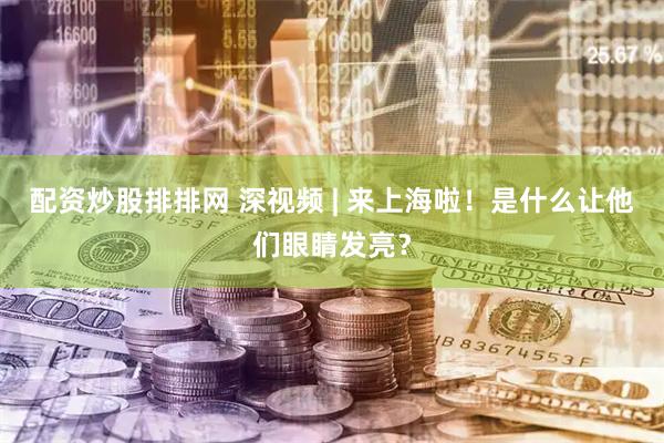 配资炒股排排网 深视频 | 来上海啦！是什么让他们眼睛发亮？