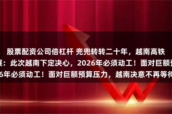 股票配资公司倍杠杆 兜兜转转二十年，越南高铁梦终于迎来实质性进展：此次越南下定决心，2026年必须动工！面对巨额预算压力，越南决意不再等待！