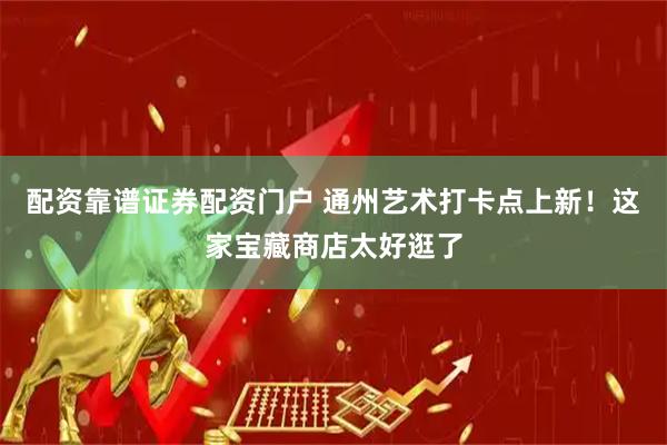 配资靠谱证券配资门户 通州艺术打卡点上新！这家宝藏商店太好逛了