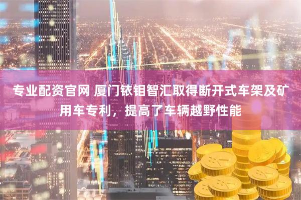 专业配资官网 厦门铱钼智汇取得断开式车架及矿用车专利，提高了车辆越野性能